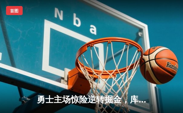 勇士主场惊险逆转掘金，库里关键三分锁定胜局