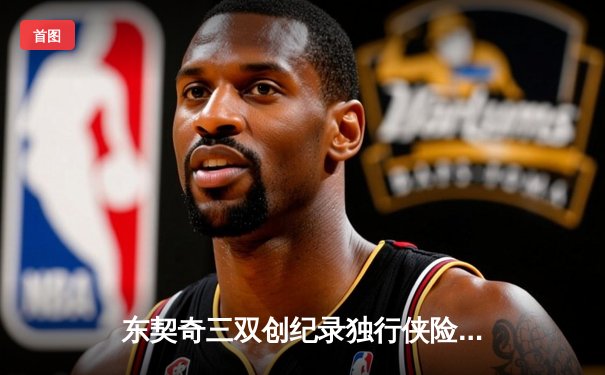 东契奇三双创纪录独行侠险胜雷霆，NBA季后赛再现经典对决