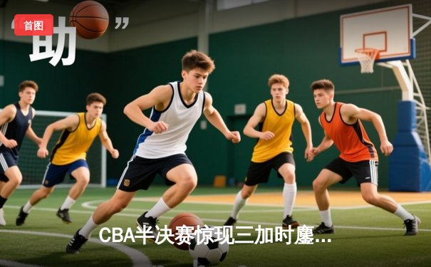 CBA半决赛惊现三加时鏖战 辽宁本钢逆转广东宏远夺赛点