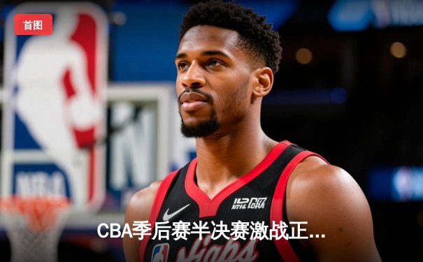 CBA季后赛半决赛激战正酣 辽宁本钢加时险胜广东宏远总分2-1领先