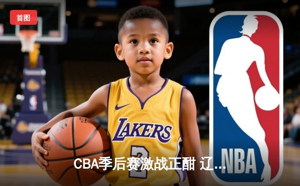CBA季后赛激战正酣 辽宁本钢加时险胜广东宏远